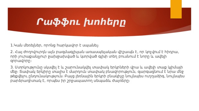 Րաֆֆու խոհերը 1.Կան մեռելներ, որոնց հարկավոր է սպանել։ 2. Հայ ժողովուրդն այն բազմագլխյան առասպելական վիշապն է, որ կոչվում է հիդրա, որի յուրաքանչյուր ջախջախված և կտրված գլխի տեղ բուսնում է նորը և ավելի զորավորը։ 3. Ստրկությունը սկսվել է և շարունակվել տափակ երկրների վրա և ավելի տաք կլիմայի մեջ։ Տափակ երկիրը տալիս է մարդուն տափակ բնավորություն, զարգացնում է նրա մեջ թեքվելու ընդունակություն։ Բայց լեռնային երկրի բնակիչը նույնպես ուղղաձիգ, նույնպես բարձրադիտակ է, որպես իր շրջապատող սեպաձև ժայռերը։ 