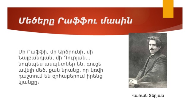 Մեծերը Րաֆֆու մասին Մի Րաֆֆի, մի Արծրունի, մի Նալբանդյան, մի Դուրյան... նույնպես ասպետներ են, գուցե ավելի մեծ, քան նրանք, որ կռվի դաշտում են զոհաբերում իրենց կյանքը։ Վահան Տերյան 