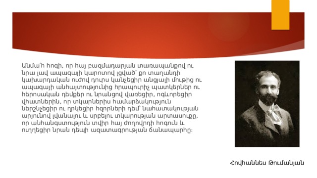 Անմա՛հ հոգի, որ հայ բազմադարյան տառապանքով ու նրա լավ ապագայի կարոտով լցված՝ քո տաղանդի կախարդական ուժով դուրս կանչեցիր անցյալի մութից ու ապագայի անհայտությունից հրապուրիչ պատկերներ ու հերոսական դեմքեր ու նրանցով վառեցիր, ոգևորեցիր վհատներին, որ տկարներիս համարձակություն ներշնչեցիր ու ղրկեցիր հզորների դեմ՝ նահատակության արյունով լվանալու և սրբելու տկարության արտասուքը, որ անհանգստություն տվիր հայ ժողովրդի հոգուն և ուղղեցիր նրան դեպի ազատագրության ճանապարհը։ Հովհաննես Թումանյան 