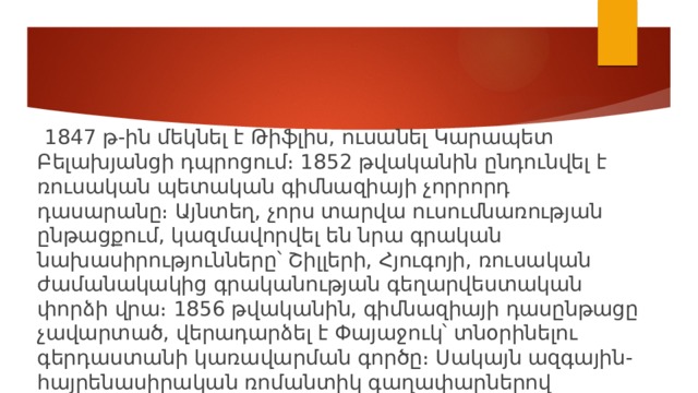  1847 թ-ին մեկնել է Թիֆլիս, ուսանել Կարապետ Բելախյանցի դպրոցում։ 1852 թվականին ընդունվել է ռուսական պետական գիմնազիայի չորրորդ դասարանը։ Այնտեղ, չորս տարվա ուսումնառության ընթացքում, կազմավորվել են նրա գրական նախասիրությունները՝ Շիլլերի, Հյուգոյի, ռուսական ժամանակակից գրականության գեղարվեստական փորձի վրա։ 1856 թվականին, գիմնազիայի դասընթացը չավարտած, վերադարձել է Փայաջուկ՝ տնօրինելու գերդաստանի կառավարման գործը։ Սակայն ազգային-հայրենասիրական ռոմանտիկ գաղափարներով տոգորված Րաֆֆին այլ ասպարեզի համար էր նախակոչված։ 