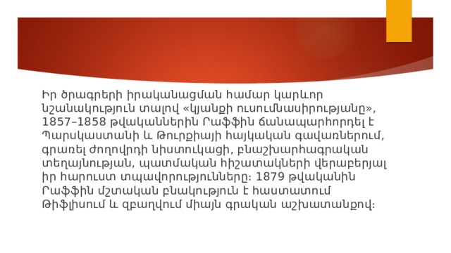 Իր ծրագրերի իրականացման համար կարևոր նշանակություն տալով «կյանքի ուսումնասիրությանը», 1857–1858 թվականներին Րաֆֆին ճանապարհորդել է Պարսկաստանի և Թուրքիայի հայկական գավառներում, գրառել ժողովրդի նիստուկացի, բնաշխարհագրական տեղայնության, պատմական հիշատակների վերաբերյալ իր հարուստ տպավորությունները։ 1879 թվականին Րաֆֆին մշտական բնակություն է հաստատում Թիֆլիսում և զբաղվում միայն գրական աշխատանքով։ 