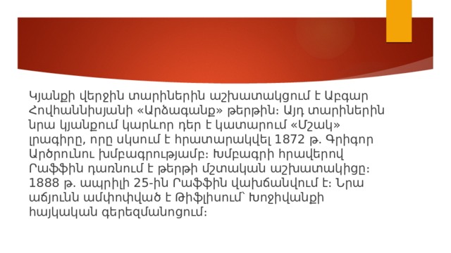 Կյանքի վերջին տարիներին աշխատակցում է Աբգար Հովհաննիսյանի «Արձագանք» թերթին։ Այդ տարիներին նրա կյանքում կարևոր դեր է կատարում «Մշակ» լրագիրը, որը սկսում է հրատարակվել 1872 թ. Գրիգոր Արծրունու խմբագրությամբ։ Խմբագրի հրավերով Րաֆֆին դառնում է թերթի մշտական աշխատակիցը։ 1888 թ. ապրիլի 25-ին Րաֆֆին վախճանվում է։ Նրա աճյունն ամփոփված է Թիֆլիսում՝ Խոջիվանքի հայկական գերեզմանոցում։ 