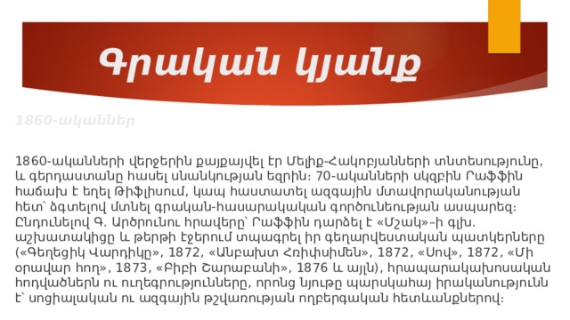 Գրական կյանք 1860-ականներ 1860-ականների վերջերին քայքայվել էր Մելիք-Հակոբյանների տնտեսությունը, և գերդաստանը հասել սնանկության եզրին։ 70-ականների սկզբին Րաֆֆին հաճախ է եղել Թիֆլիսում, կապ հաստատել ազգային մտավորականության հետ՝ ձգտելով մտնել գրական-հասարակական գործունեության ասպարեզ։ Ընդունելով Գ. Արծրունու հրավերը՝ Րաֆֆին դարձել է «Մշակ»–ի գլխ. աշխատակիցը և թերթի էջերում տպագրել իր գեղարվեստական պատկերները («Գեղեցիկ Վարդիկը», 1872, «Անբախտ Հռիփսիմեն», 1872, «Սով», 1872, «Մի օրավար հող», 1873, «Բիբի Շարաբանի», 1876 և այլն), հրապարակախոսական հոդվածներն ու ուղեգրությունները, որոնց նյութը պարսկահայ իրականությունն է՝ սոցիալական ու ազգային թշվառության ողբերգական հետևանքներով։ 