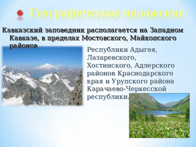 Кавказский заповедник располагается на Западном Кавказе, в пределах Мостовского, Майкопского районов Республики Адыгея, Лазаревского, Хостинского, Адлерского районов Краснодарского края и Урупского района Карачаево-Черкесской республики. 