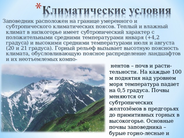 Заповедник расположен на границе умеренного и субтропического климатических поясов. Теплый и влажный климат в низкогорье имеет субтропический характер с положительными средними температурами января (+4,2 градуса) и высокими средними температурами июля и августа (20 и 21 градуса). Горный рельеф вызывает высотную поясность климата, обусловливающую поясное  распределение ландшафтов и их неотъемлемых  компо-  нентов – почв и расти-тельности. На каждые 100 м поднятия над уровнем моря температура падает на 0,5 градуса. Почвы меняются от субтропических желтозёмов в предгорьях до примитивных горных в высокогорье. Основные почвы заповедника – бурые горно-лесные и горно-луговые. 