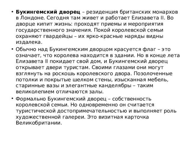 Букингемский дворец  – резиденция британских монархов в Лондоне. Сегодня там живет и работает Елизавета II. Во дворце кипит жизнь: проходят приемы и мероприятия государственного значения. Покой королевской семьи охраняют гвардейцы – их ярко-красные наряды видны издалека. Обычно над Букингемским дворцом красуется флаг – это означает, что королева находится в здании. Но в конце лета Елизавета II покидает свой дом, и Букингемский дворец открывает двери туристам. Своими глазами они могут взглянуть на роскошь королевского двора. Позолоченные потолки и покрытые шелком стены, изысканная мебель, старинные вазы и элегантные канделябры – таким великолепием отличаются залы. Формально Букингемский дворец – собственность королевской семьи. Но одновременно он считается туристической достопримечательностью и выполняет роль художественной галереи. Это визитная карточка Великобритании. 