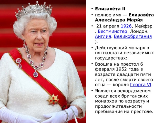 Елизаве́та II   полное имя —  Елизаве́та Алекса́ндра Мари́я     21 апреля   1926 ,  Мейфэр ,  Вестминстер ,  Лондон ,  Англия ,  Великобритания ). Действующий монарх в пятнадцати независимых государствах:. Взошла на престол 6 февраля 1952 года в возрасте двадцати пяти лет, после смерти своего отца — короля  Георга VI . Является рекордсменом среди всех британских монархов по возрасту  и продолжительности пребывания на престоле. 