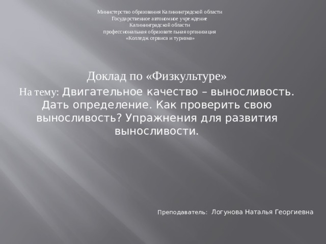 Министерство образования Калининградской области Государственное автономное учреждение Калининградской области профессиональная образовательная организация «Колледж сервиса и туризма» Доклад по «Физкультуре» На тему: Двигательное качество – выносливость. Дать определение. Как проверить свою выносливость? Упражнения для развития выносливости. Преподаватель:  Логунова Наталья Георгиевна 