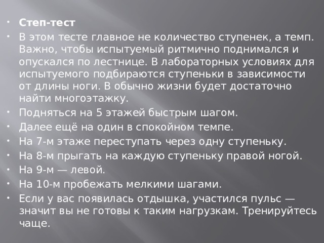 Степ-тест В этом тесте главное не количество ступенек, а темп. Важно, чтобы испытуемый ритмично поднимался и опускался по лестнице. В лабораторных условиях для испытуемого подбираются ступеньки в зависимости от длины ноги. В обычно жизни будет достаточно найти многоэтажку. Подняться на 5 этажей быстрым шагом. Далее ещё на один в спокойном темпе. На 7-м этаже переступать через одну ступеньку. На 8-м прыгать на каждую ступеньку правой ногой. На 9-м — левой. На 10-м пробежать мелкими шагами. Если у вас появилась отдышка, участился пульс — значит вы не готовы к таким нагрузкам. Тренируйтесь чаще.  