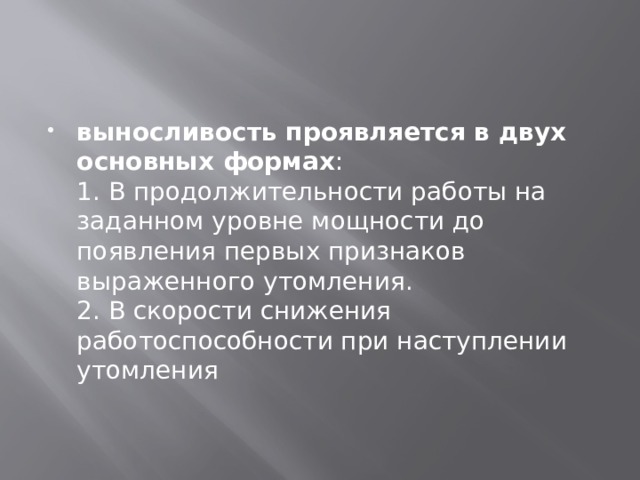 выносливость проявляется в двух основных формах :  1. В продолжительности работы на заданном уровне мощности до появления первых признаков выраженного утомления.  2. В скорости снижения работоспособности при наступлении утомления 