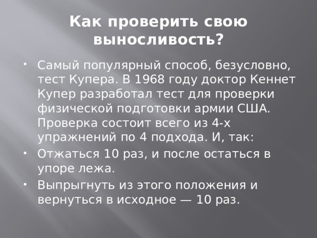 Как проверить свою выносливость? Самый популярный способ, безусловно, тест Купера. В 1968 году доктор Кеннет Купер разработал тест для проверки физической подготовки армии США. Проверка состоит всего из 4-х упражнений по 4 подхода. И, так: Отжаться 10 раз, и после остаться в упоре лежа. Выпрыгнуть из этого положения и вернуться в исходное — 10 раз. 