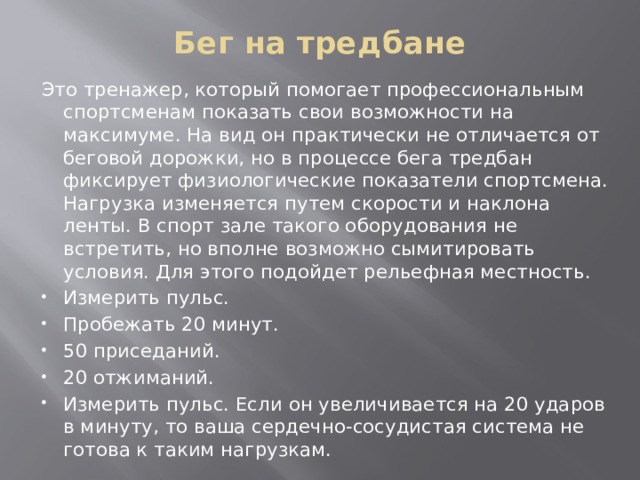 Бег на тредбане   Это тренажер, который помогает профессиональным спортсменам показать свои возможности на максимуме. На вид он практически не отличается от беговой дорожки, но в процессе бега тредбан фиксирует физиологические показатели спортсмена. Нагрузка изменяется путем скорости и наклона ленты. В спорт зале такого оборудования не встретить, но вполне возможно сымитировать условия. Для этого подойдет рельефная местность. Измерить пульс. Пробежать 20 минут. 50 приседаний. 20 отжиманий. Измерить пульс. Если он увеличивается на 20 ударов в минуту, то ваша сердечно-сосудистая система не готова к таким нагрузкам. 