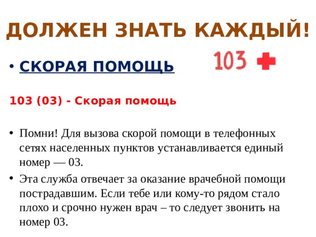 ДОЛЖЕН ЗНАТЬ КАЖДЫЙ! СКОРАЯ ПОМОЩЬ  103 (03) - Скорая помощь  Помни! Для вызова скорой помощи в телефонных сетях населенных пунктов устанавливается единый номер — 03. Эта служба отвечает за оказание врачебной помощи пострадавшим. Если тебе или кому-то рядом стало плохо и срочно нужен врач – то следует звонить на номер 03. 