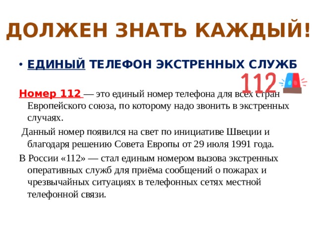 ДОЛЖЕН ЗНАТЬ КАЖДЫЙ! ЕДИНЫЙ ТЕЛЕФОН ЭКСТРЕННЫХ СЛУЖБ  Номер 112  — это единый номер телефона для всех стран Европейского союза, по которому надо звонить в экстренных случаях.  Данный номер появился на свет по инициативе Швеции и благодаря решению Совета Европы от 29 июля 1991 года. В России «112» — стал единым номером вызова экстренных оперативных служб для приёма сообщений о пожарах и чрезвычайных ситуациях в телефонных сетях местной телефонной связи. 