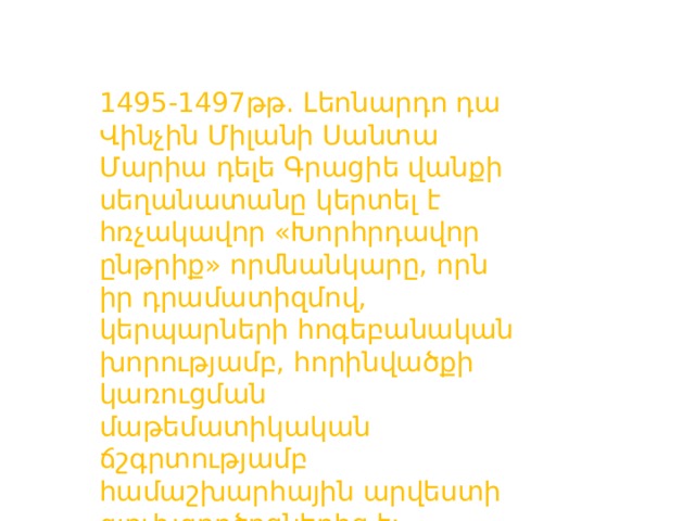1495-1497թթ. Լեոնարդո դա Վինչին Միլանի Սանտա Մարիա դելե Գրացիե վանքի սեղանատանը կերտել է հռչակավոր «Խորհրդավոր ընթրիք» որմնանկարը, որն իր դրամատիզմով, կերպարների հոգեբանական խորությամբ, հորինվածքի կառուցման մաթեմատիկական ճշգրտությամբ համաշխարհային արվեստի գլուխգործոցներից է: 