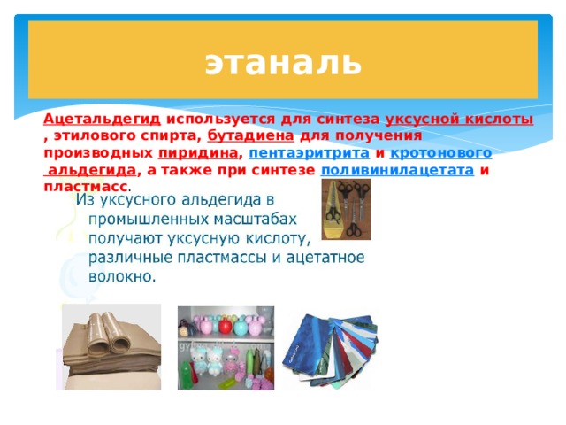 этаналь Ацетальдегид используется для синтеза уксусной кислоты , этилового спирта, бутадиена для получения производных пиридина , пентаэритрита и кротонового альдегида , а также при синтезе поливинилацетата и пластмасс . 
