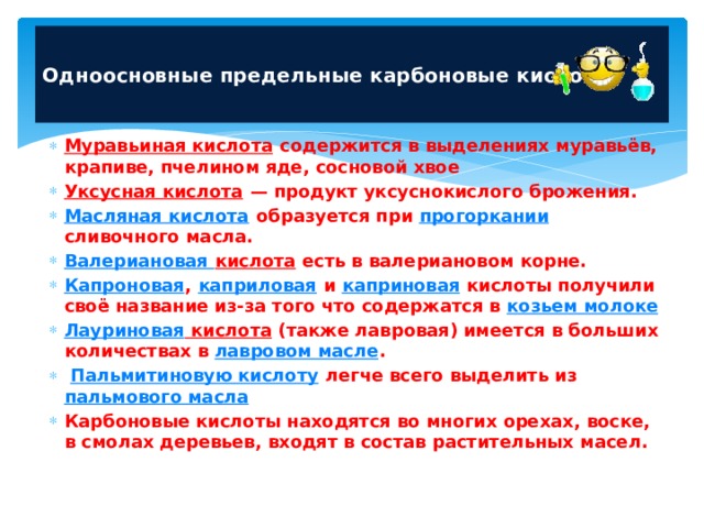  Одноосновные предельные карбоновые кислоты   Муравьиная кислота содержится в выделениях муравьёв, крапиве, пчелином яде, сосновой хвое Уксусная кислота  — продукт уксуснокислого брожения. Масляная кислота образуется при прогоркании сливочного масла. Валериановая кислота есть в валериановом корне. Капроновая , каприловая и каприновая кислоты получили своё название из-за того что содержатся в козьем молоке Лауриновая кислота (также лавровая) имеется в больших количествах в лавровом масле .  Пальмитиновую кислоту легче всего выделить из пальмового масла Карбоновые кислоты находятся во многих орехах, воске, в смолах деревьев, входят в состав растительных масел.  
