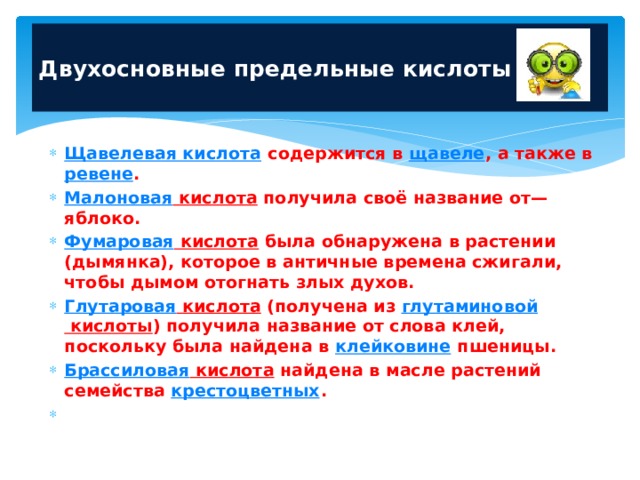  Двухосновные предельные кислоты   Щавелевая кислота содержится в щавеле , а также в ревене . Малоновая кислота получила своё название от— яблоко. Фумаровая кислота была обнаружена в растении (дымянка), которое в античные времена сжигали, чтобы дымом отогнать злых духов. Глутаровая кислота (получена из глутаминовой кислоты ) получила название от слова клей, поскольку была найдена в клейковине пшеницы. Брассиловая кислота найдена в масле растений семейства крестоцветных .   