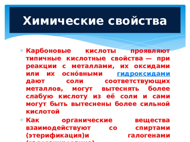  Химические свойства   Карбоновые кислоты проявляют типичные кислотные свойства — при реакции с металлами, их оксидами или их осно́вными гидроксидами дают соли соответствующих металлов, могут вытеснять более слабую кислоту из её соли и сами могут быть вытеснены более сильной кислотой Как органические вещества взаимодействуют со спиртами (этерификация)и галогенами (галогенирование) 