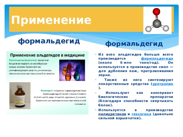 Применение формальдегид  формальдегид Из всех альдегидов больше всего производится формальдегида (около 6 млн тонн/год). Он используется в производстве смол —для дубления кож, протравливания зерна.  Также из него синтезируют лекарственные средства ( уротропин ).  Используют как консервант биологических препаратов (благодаря способности свертывать белок). Используется в производстве полиуретанов и гексогена (довольно сильной взрывчатки). 