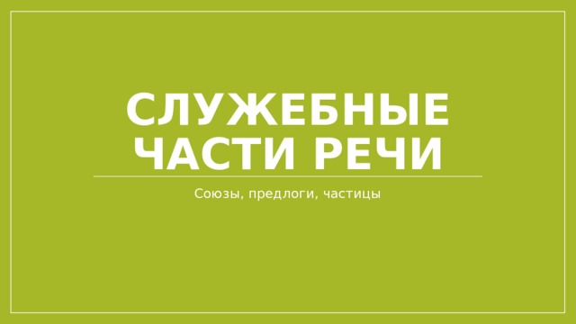 Служебные части речи Союзы, предлоги, частицы 