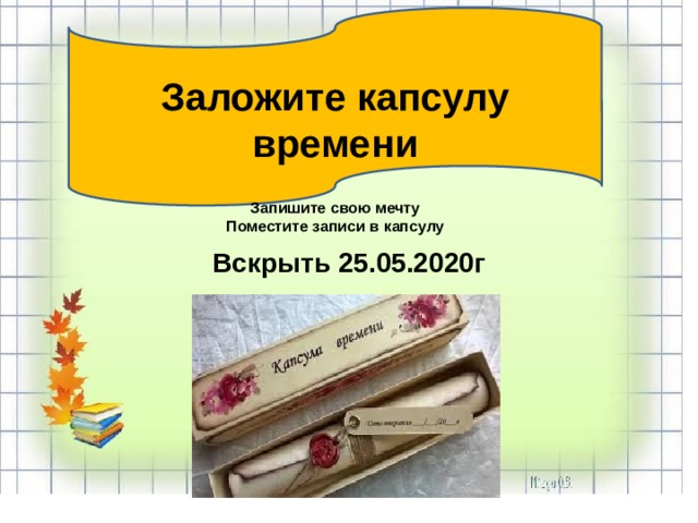    Заложите капсулу времени  Запишите свою мечту Поместите записи в капсулу  Вскрыть 25.05.2020г 