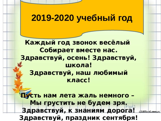 2019-2020 учебный год Каждый год звонок весёлый Собирает вместе нас. Здравствуй, осень! Здравствуй, школа! Здравствуй, наш любимый класс!  Пусть нам лета жаль немного – Мы грустить не будем зря. Здравствуй, к знаниям дорога! Здравствуй, праздник сентября! 