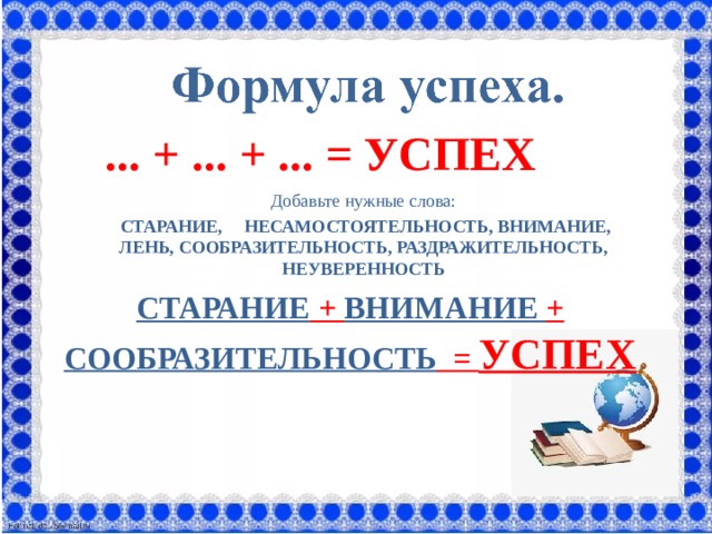 ... + ... + ... = УСПЕХ   Добавьте нужные слова:  СТАРАНИЕ, НЕСАМОСТОЯТЕЛЬНОСТЬ, ВНИМАНИЕ, ЛЕНЬ, СООБРАЗИТЕЛЬНОСТЬ, РАЗДРАЖИТЕЛЬНОСТЬ, НЕУВЕРЕННОСТЬ СТАРАНИЕ + ВНИМАНИЕ + СООБРАЗИТЕЛЬНОСТЬ = УСПЕХ 