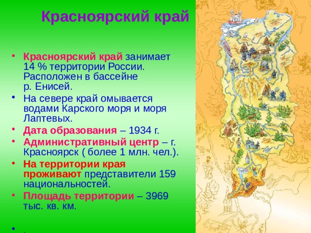   Красноярский край Красноярский край  занимает 14 % территории России. Расположен в бассейне р. Енисей. На севере край омывается водами Карского моря и моря Лаптевых. Дата образования   – 1934 г. Административный центр   – г. Красноярск ( более 1 млн. чел.). На территории края проживают представители 159 национальностей. Площадь территории – 3969 тыс. кв. км.  .  
