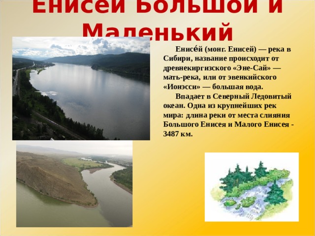 Енисей Большой и Маленький Енисе́й (монг. Енисей) — река в Сибири, название происходит от древнекиргизского «Эне-Сай» — мать-река, или от эвенкийского «Ионэсси» — большая вода. Впадает в Северный Ледовитый океан. Одна из крупнейших рек мира: длина реки от места слияния Большого Енисея и Малого Енисея - 3487 км. 