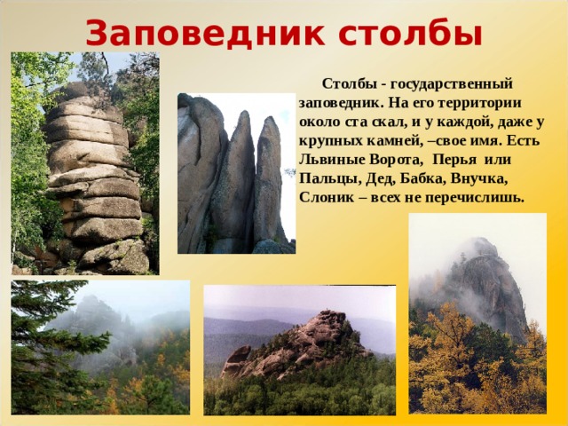 Заповедник столбы Столбы - государственный заповедник. На его территории около ста скал, и у каждой, даже у крупных камней, –свое имя. Есть Львиные Ворота, Перья или Пальцы, Дед, Бабка, Внучка, Слоник – всех не перечислишь. 