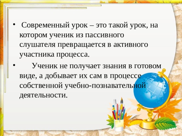  Современный урок – это такой урок, на котором ученик из пассивного слушателя превращается в активного участника процесса.  Ученик не получает знания в готовом виде, а добывает их сам в процессе собственной учебно-познавательной деятельности. 
