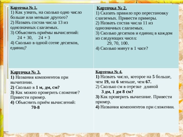 Карточка № 1. 1) Как узнать, на сколько одно число больше или меньше другого? 2) Назвать состав числа 13 из однозначных слагаемых. 3) Объяснить приёмы вычислений:  24 + 30, 24 + 3 4) Сколько в одной сотне десятков, единиц?  Карточка № 2. Карточка № 3. 1) Названия компонентов при вычитании. 2) Сколько в 1 м, дм, см? 3) Как можно проверить сложение? Привести пример. 4) Объяснить приём вычислений:  70-8  1) Сказать правило про перестановку слагаемых. Привести примеры. 2) Назвать состав числа 11 из однозначных слагаемых. 3) Сколько десятков и единиц в каждом из следующих чисел:  29, 70, 100. 4) Сколько минут в 1 часе? Карточка № 4. 1) Назвать число, которое на 5 больше, чем 19, на 6 меньше, чем 67. 2) Сколько см в отрезке длиной  3 дм, 1 дм 8 см? 3) Как проверить вычитание. Привести пример. 4) Названия компонентов при сложении.   