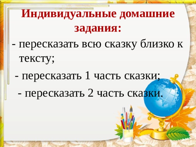 Индивидуальные домашние задания:   - пересказать всю сказку близко к тексту;  - пересказать 1 часть сказки;  - пересказать 2 часть сказки. 
