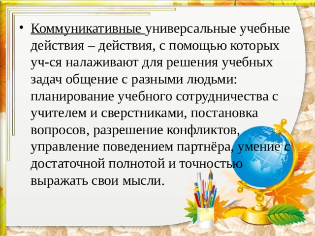 Коммуникативные универсальные учебные действия – действия, с помощью которых уч-ся налаживают для решения учебных задач общение с разными людьми: планирование учебного сотрудничества с учителем и сверстниками, постановка вопросов, разрешение конфликтов, управление поведением партнёра, умение с достаточной полнотой и точностью выражать свои мысли.  
