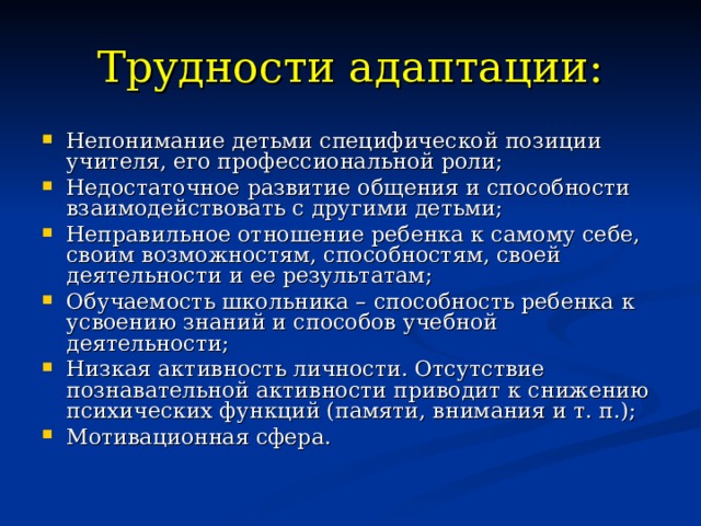 Трудности адаптации: Непонимание детьми специфической позиции учителя, его профессиональной роли; Недостаточное развитие общения и способности взаимодействовать с другими детьми; Неправильное отношение ребенка к самому себе, своим возможностям, способностям, своей деятельности и ее результатам; Обучаемость школьника – способность ребенка к усвоению знаний и способов учебной деятельности; Низкая активность личности. Отсутствие познавательной активности приводит к снижению психических функций (памяти, внимания и т. п.); Мотивационная сфера. 