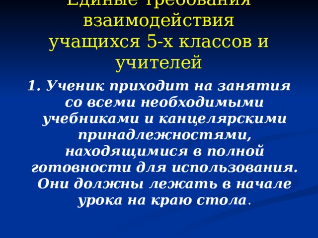 Единые требования взаимодействия  учащихся 5-х классов и учителей  1. Ученик приходит на занятия со всеми необходимыми учебниками и канцелярскими принадлежностями, находящимися в полной готовности для использования. Они должны лежать в начале урока на краю стола . 