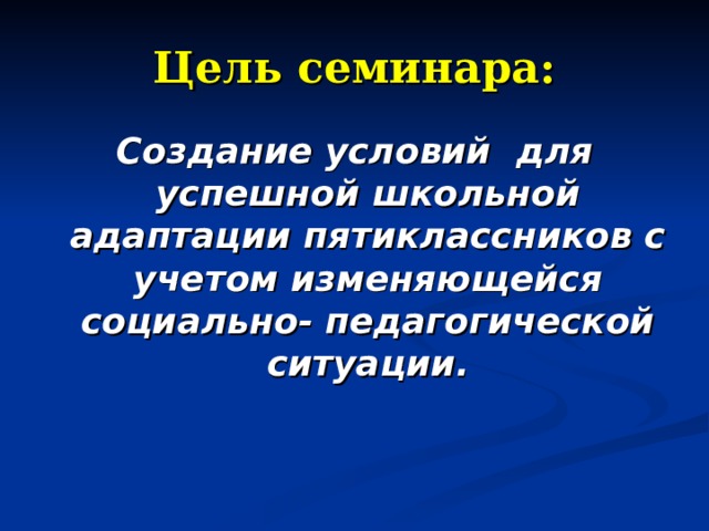 Цель семинара: Создание условий для успешной школьной адаптации пятиклассников с учетом изменяющейся социально- педагогической ситуации. 