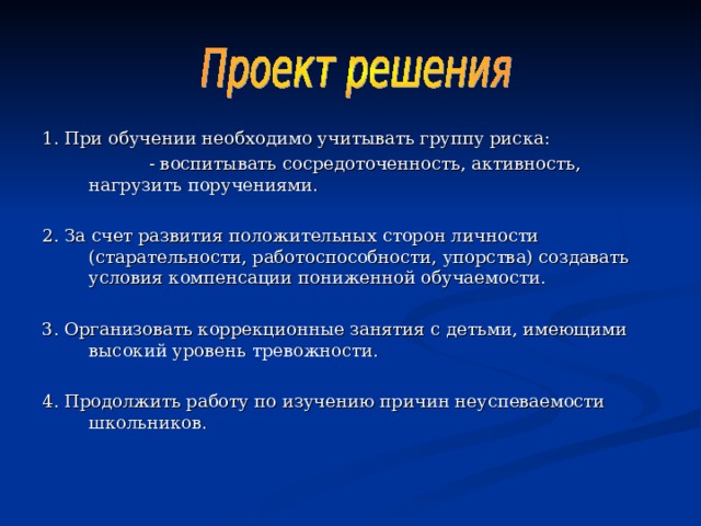 1. При обучении необходимо учитывать группу риска:  - воспитывать сосредоточенность, активность, нагрузить поручениями. 2. За счет развития положительных сторон личности (старательности, работоспособности, упорства) создавать условия компенсации пониженной обучаемости. 3. Организовать коррекционные занятия с детьми, имеющими высокий уровень тревожности. 4. Продолжить работу по изучению причин неуспеваемости школьников. 