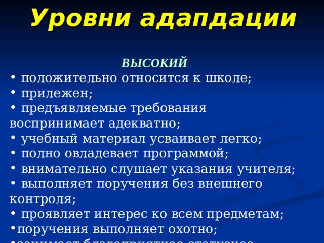 Уровни адапдации ВЫСОКИЙ   положительно относится к школе;  прилежен;  предъявляемые требования воспринимает адекватно;  учебный материал усваивает легко;  полно овладевает программой;  внимательно слушает указания учителя;  выполняет поручения без внешнего контроля;  проявляет интерес ко всем предметам; поручения выполняет охотно; занимает благоприятное статусное положение в классе . 