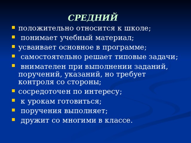 СРЕДНИЙ  положительно относится к школе;  понимает учебный материал; усваивает основное в программе;  самостоятельно решает типовые задачи;  внимателен при выполнении заданий, поручений, указаний, но требует контроля со стороны; сосредоточен по интересу;  к урокам готовиться;  поручения выполняет;  дружит со многими в классе.  