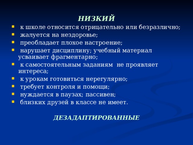  НИЗКИЙ   к школе относится отрицательно или безразлично;  жалуется на нездоровье;  преобладает плохое настроение;  нарушает дисциплину; учебный материал усваивает фрагментарно;  к самостоятельным заданиям не проявляет интереса;  к урокам готовиться нерегулярно;  требует контроля и помощи;  нуждается в паузах; пассивен;  близких друзей в классе не имеет.  ДЕЗАДАПТИРОВАННЫЕ 
