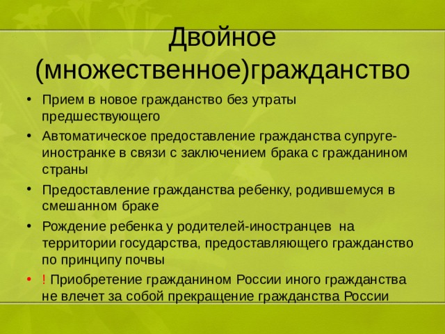 Двойное (множественное)гражданство Прием в новое гражданство без утраты предшествующего Автоматическое предоставление гражданства супруге-иностранке в связи с заключением брака с гражданином страны Предоставление гражданства ребенку, родившемуся в смешанном браке Рождение ребенка у родителей-иностранцев на территории государства, предоставляющего гражданство по принципу почвы ! Приобретение гражданином России иного гражданства не влечет за собой прекращение гражданства России 