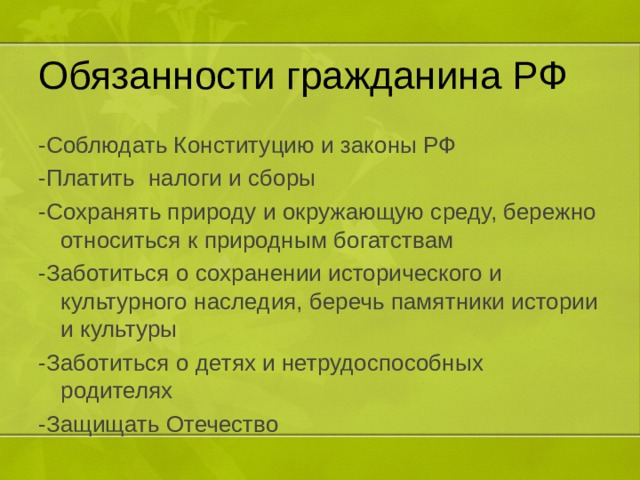 Обязанности гражданина РФ -Соблюдать Конституцию и законы РФ -Платить налоги и сборы -Сохранять природу и окружающую среду, бережно относиться к природным богатствам -Заботиться о сохранении исторического и культурного наследия, беречь памятники истории и культуры -Заботиться о детях и нетрудоспособных родителях -Защищать Отечество 