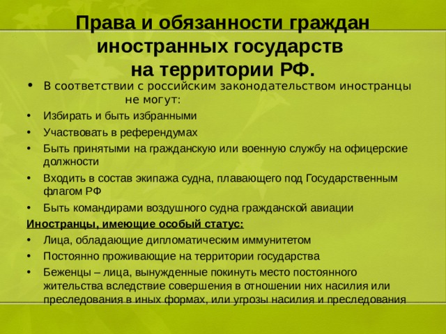 Права и обязанности граждан иностранных государств  на территории РФ. В соответствии с российским законодательством иностранцы не могут: Избирать и быть избранными Участвовать в референдумах Быть принятыми на гражданскую или военную службу на офицерские должности Входить в состав экипажа судна, плавающего под Государственным флагом РФ Быть командирами воздушного судна гражданской авиации Иностранцы, имеющие особый статус: Лица, обладающие дипломатическим иммунитетом Постоянно проживающие на территории государства Беженцы – лица, вынужденные покинуть место постоянного жительства вследствие совершения в отношении них насилия или преследования в иных формах, или угрозы насилия и преследования 
