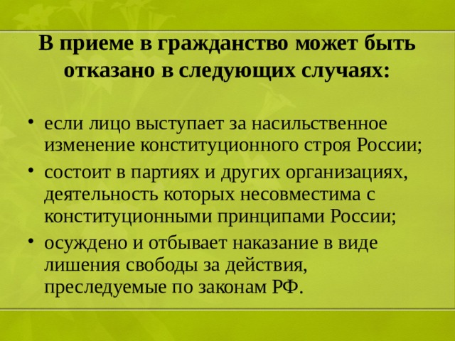 В приеме в гражданство может быть отказано в следующих случаях: если лицо выступает за насильственное изменение конституционного строя России; состоит в партиях и других организациях, деятельность которых несовместима с конституционными принципами России; осуждено и отбывает наказание в виде лишения свободы за действия, преследуемые по законам РФ.  