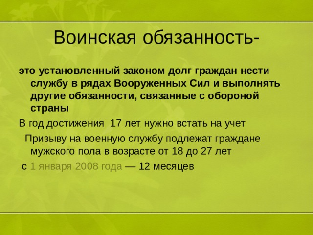 Воинская обязанность- это установленный законом долг граждан нести службу в рядах Вооруженных Сил и выполнять другие обязанности, связанные с обороной страны В год достижения 17 лет нужно встать на учет  Призыву на военную службу подлежат граждане мужского пола в возрасте от 18 до 27 лет   с  1 января   2008 года  — 12 месяцев 