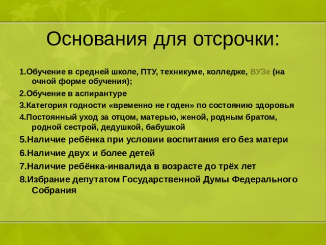 Основания для отсрочки: 1.Обучение в средней школе, ПТУ, техникуме, колледже,  ВУЗе  (на очной форме обучения); 2.Обучение в аспирантуре 3.Категория годности «временно не годен» по состоянию здоровья 4.Постоянный уход за отцом, матерью, женой, родным братом, родной сестрой, дедушкой, бабушкой  5.Наличие ребёнка при условии воспитания его без матери 6.Наличие двух и более детей 7.Наличие ребёнка-инвалида в возрасте до трёх лет 8.Избрание депутатом Государственной Думы Федерального Собрания 