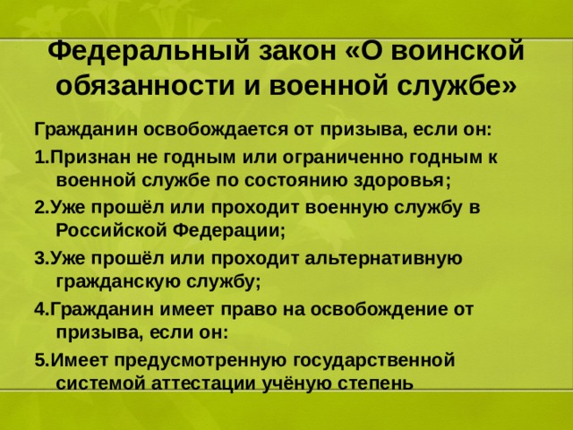 Федеральный закон «О воинской обязанности и военной службе» Гражданин освобождается от призыва, если он: 1.Признан не годным или ограниченно годным к военной службе по состоянию здоровья; 2.Уже прошёл или проходит военную службу в Российской Федерации; 3.Уже прошёл или проходит альтернативную гражданскую службу; 4.Гражданин имеет право на освобождение от призыва, если он: 5.Имеет предусмотренную государственной системой аттестации учёную степень 