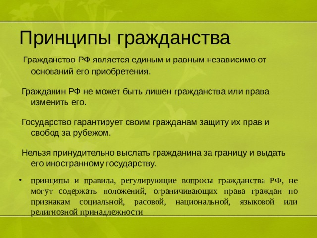 Принципы гражданства  Гражданство РФ является единым и равным независимо от оснований его приобретения.  Гражданин РФ не может быть лишен гражданства или права изменить его.  Государство гарантирует своим гражданам защиту их прав и свобод за рубежом.  Нельзя принудительно выслать гражданина за границу и выдать его иностранному государству. принципы и правила, регулирующие вопросы гражданства РФ, не могут содержать положений, ограничивающих права граждан по признакам социальной, расовой, национальной, языковой или религиозной принадлежности 
